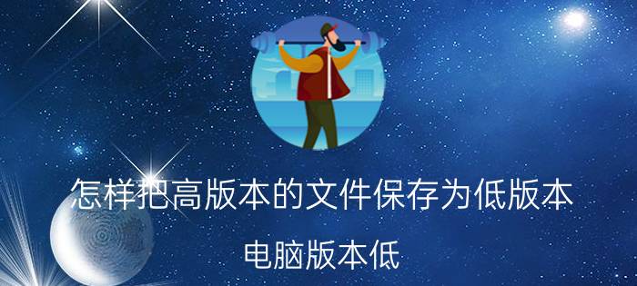 怎样把高版本的文件保存为低版本 电脑版本低，打不开高版本PPT？